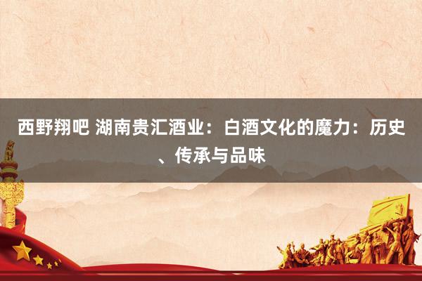 西野翔吧 湖南贵汇酒业：白酒文化的魔力：历史、传承与品味