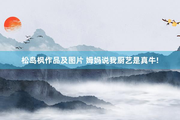 松岛枫作品及图片 姆妈说我厨艺是真牛!