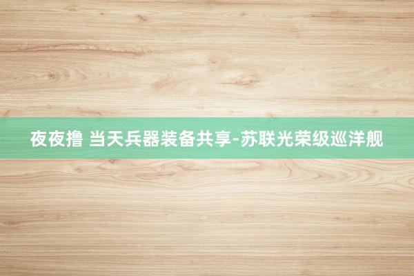夜夜撸 当天兵器装备共享-苏联光荣级巡洋舰