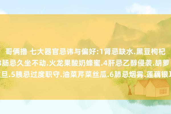 哥俩撸 七大器官忌讳与偏好:1肾忌缺水.黑豆枸杞2胃忌过饱.黑米山药.3肠忌久坐不动.火龙果酸奶蜂蜜.4肝忌乙醇侵袭.胡萝卜橙子文旦.5胰忌过度职守.油菜芹菜丝瓜.6肺忌烟雾.莲藕银耳雪梨.7胆忌浓重.核桃牛奶白萝卜.