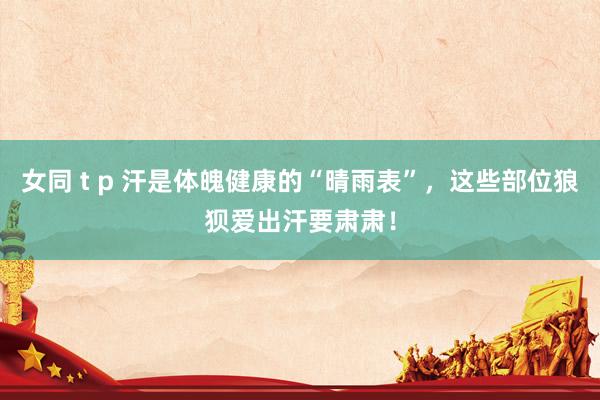 女同 t p 汗是体魄健康的“晴雨表”，这些部位狼狈爱出汗要肃肃！