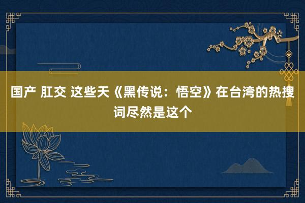 国产 肛交 这些天《黑传说：悟空》在台湾的热搜词尽然是这个
