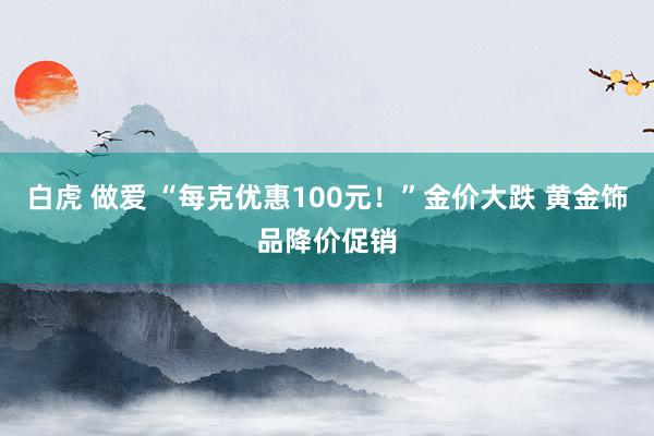 白虎 做爱 “每克优惠100元！”金价大跌 黄金饰品降价促销