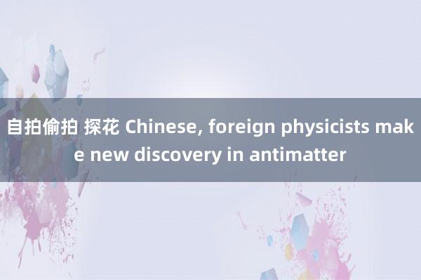 自拍偷拍 探花 Chinese， foreign physicists make new discovery in antimatter