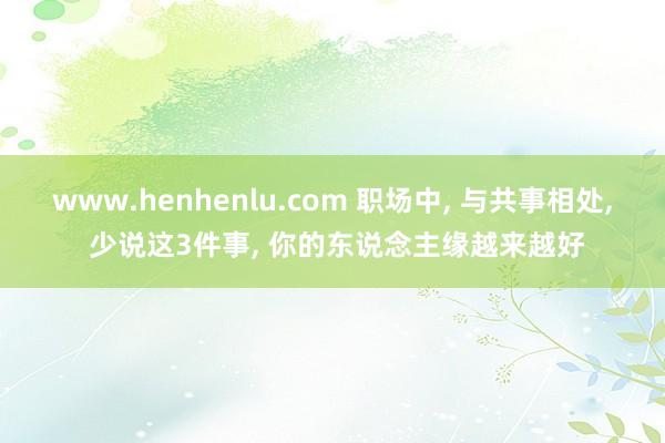 www.henhenlu.com 职场中， 与共事相处， 少说这3件事， 你的东说念主缘越来越好