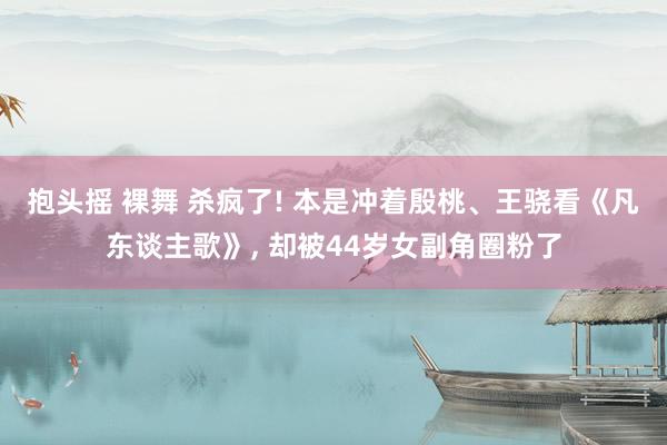 抱头摇 裸舞 杀疯了! 本是冲着殷桃、王骁看《凡东谈主歌》， 却被44岁女副角圈粉了