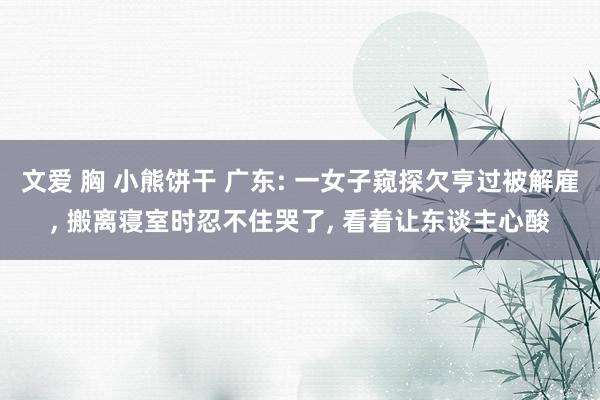 文爱 胸 小熊饼干 广东: 一女子窥探欠亨过被解雇， 搬离寝室时忍不住哭了， 看着让东谈主心酸