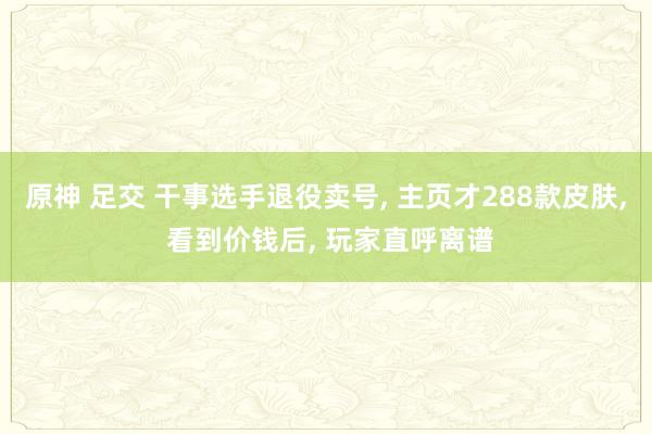 原神 足交 干事选手退役卖号， 主页才288款皮肤， 看到价钱后， 玩家直呼离谱