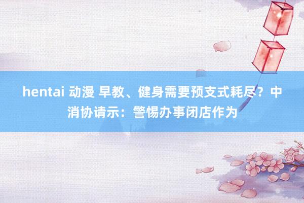 hentai 动漫 早教、健身需要预支式耗尽？中消协请示：警惕办事闭店作为
