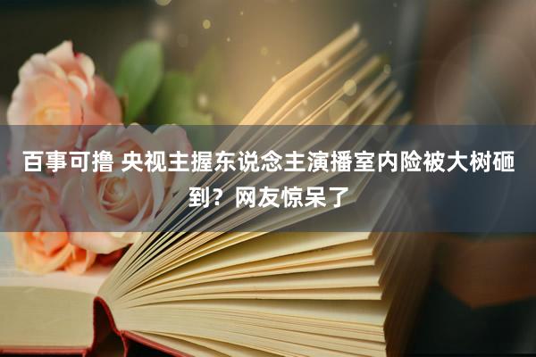 百事可撸 央视主握东说念主演播室内险被大树砸到？网友惊呆了