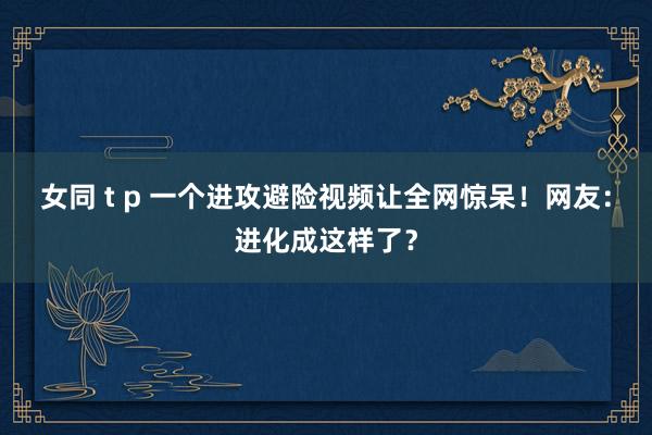 女同 t p 一个进攻避险视频让全网惊呆！网友：进化成这样了？