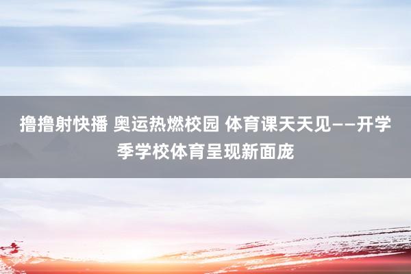 撸撸射快播 奥运热燃校园 体育课天天见——开学季学校体育呈现新面庞