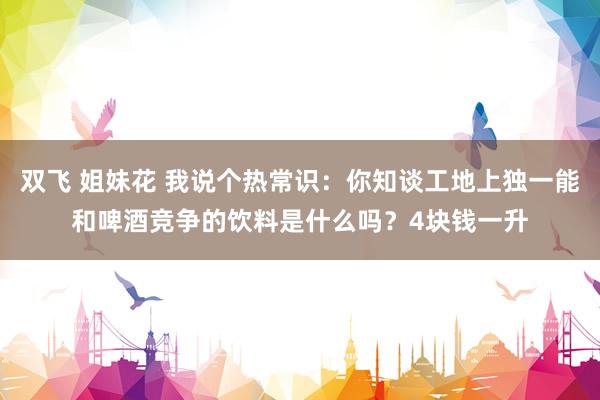 双飞 姐妹花 我说个热常识：你知谈工地上独一能和啤酒竞争的饮料是什么吗？4块钱一升