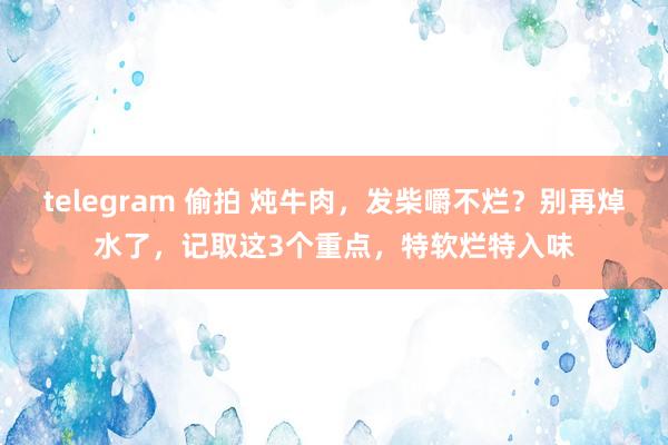 telegram 偷拍 炖牛肉，发柴嚼不烂？别再焯水了，记取这3个重点，特软烂特入味