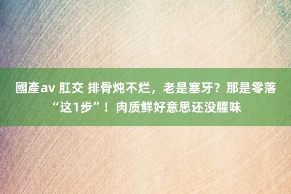 國產av 肛交 排骨炖不烂，老是塞牙？那是零落“这1步”！肉质鲜好意思还没腥味