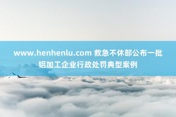 www.henhenlu.com 救急不休部公布一批铝加工企业行政处罚典型案例