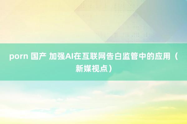 porn 国产 加强AI在互联网告白监管中的应用（新媒视点）