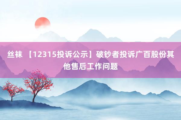丝袜 【12315投诉公示】破钞者投诉广百股份其他售后工作问题