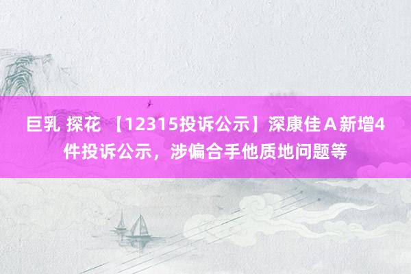 巨乳 探花 【12315投诉公示】深康佳Ａ新增4件投诉公示，涉偏合手他质地问题等