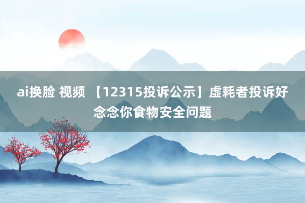 ai换脸 视频 【12315投诉公示】虚耗者投诉好念念你食物安全问题