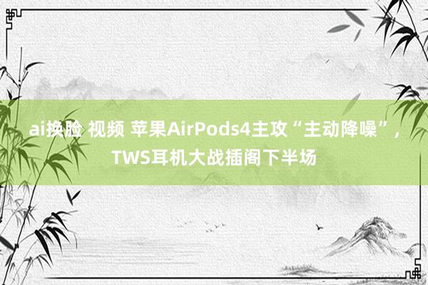 ai换脸 视频 苹果AirPods4主攻“主动降噪”，TWS耳机大战插阁下半场