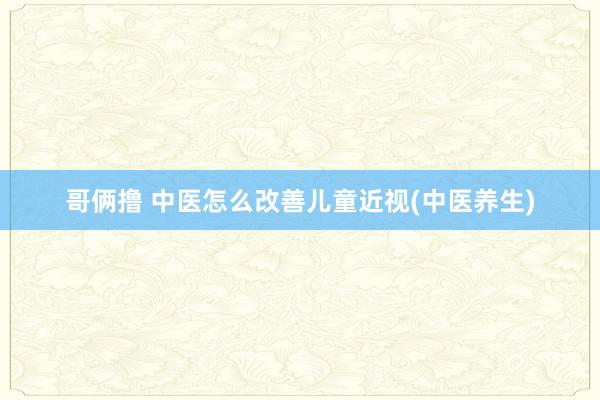 哥俩撸 中医怎么改善儿童近视(中医养生)
