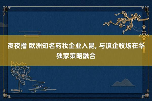 夜夜撸 欧洲知名药妆企业入昆， 与滇企收场在华独家策略融合