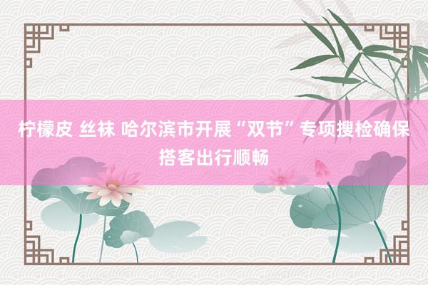 柠檬皮 丝袜 哈尔滨市开展“双节”专项搜检确保搭客出行顺畅
