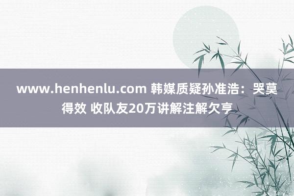 www.henhenlu.com 韩媒质疑孙准浩：哭莫得效 收队友20万讲解注解欠亨