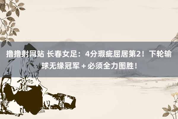 撸撸射网站 长春女足：4分瑕疵屈居第2！下轮输球无缘冠军＋必须全力图胜！