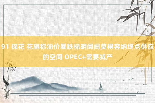 91 探花 花旗称油价暴跌标明阛阓莫得容纳终点供应的空间 OPEC+需要减产