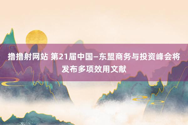 撸撸射网站 第21届中国—东盟商务与投资峰会将发布多项效用文献