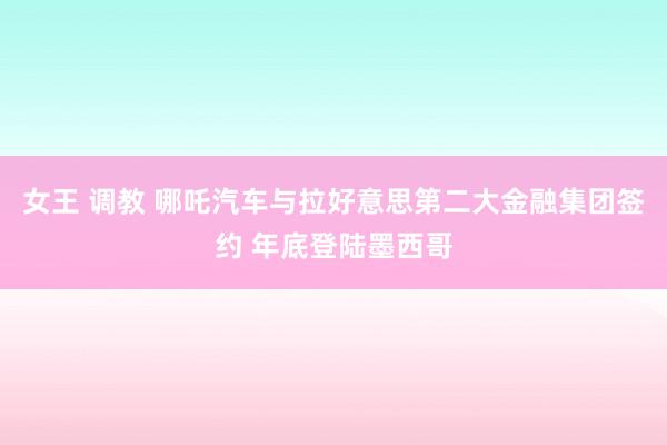 女王 调教 哪吒汽车与拉好意思第二大金融集团签约 年底登陆墨西哥