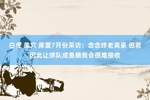 白虎 美穴 库里7月份采访：念念终老英豪 但若因此让球队成鱼腩我会很难接收