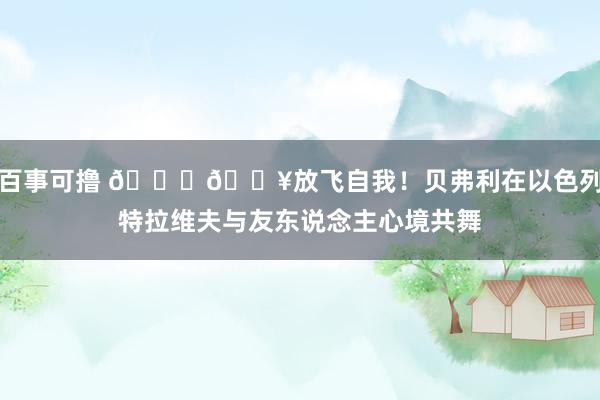 百事可撸 👀🔥放飞自我！贝弗利在以色列特拉维夫与友东说念主心境共舞