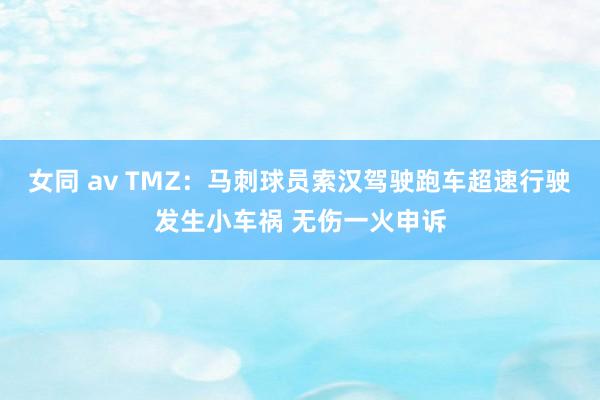女同 av TMZ：马刺球员索汉驾驶跑车超速行驶发生小车祸 无伤一火申诉