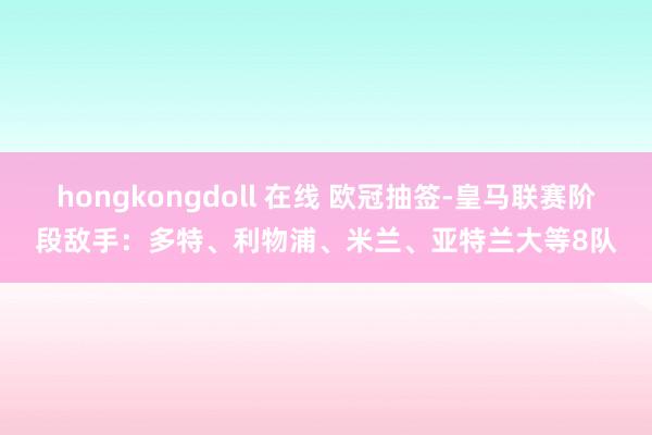 hongkongdoll 在线 欧冠抽签-皇马联赛阶段敌手：多特、利物浦、米兰、亚特兰大等8队