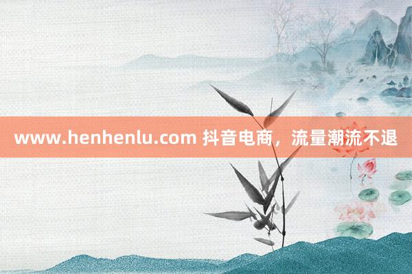 www.henhenlu.com 抖音电商，流量潮流不退