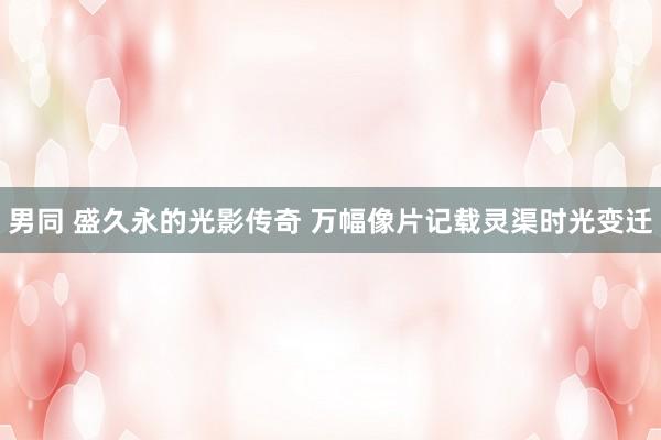 男同 盛久永的光影传奇 万幅像片记载灵渠时光变迁