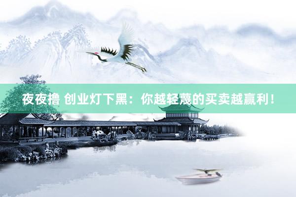 夜夜撸 创业灯下黑：你越轻蔑的买卖越赢利！