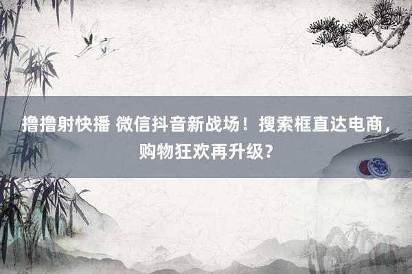 撸撸射快播 微信抖音新战场！搜索框直达电商，购物狂欢再升级？