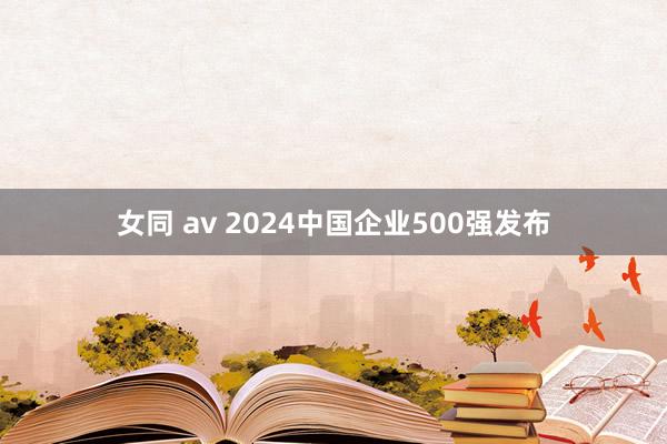 女同 av 2024中国企业500强发布