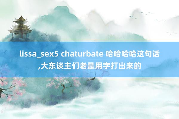 lissa_sex5 chaturbate 哈哈哈哈这句话，大东谈主们老是用字打出来的