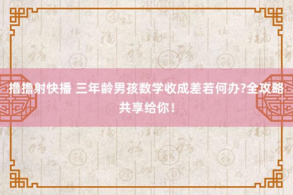 撸撸射快播 三年龄男孩数学收成差若何办?全攻略共享给你！