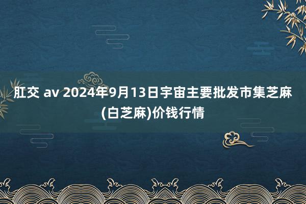 肛交 av 2024年9月13日宇宙主要批发市集芝麻(白芝麻)价钱行情