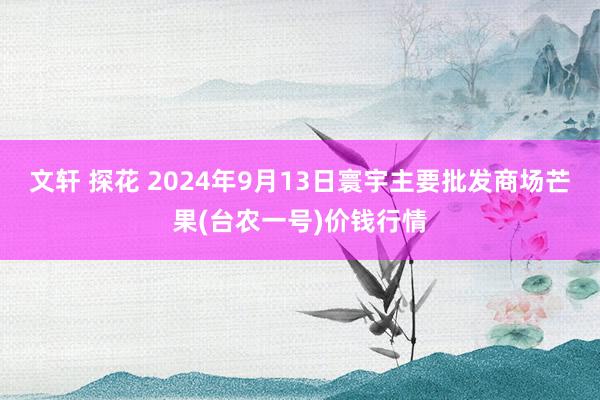 文轩 探花 2024年9月13日寰宇主要批发商场芒果(台农一号)价钱行情