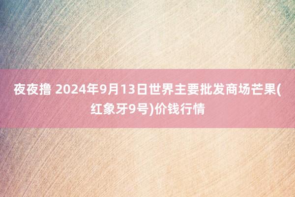 夜夜撸 2024年9月13日世界主要批发商场芒果(红象牙9号)价钱行情