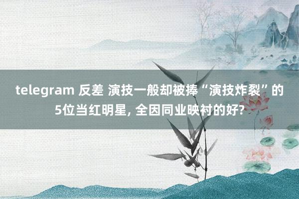 telegram 反差 演技一般却被捧“演技炸裂”的5位当红明星， 全因同业映衬的好?