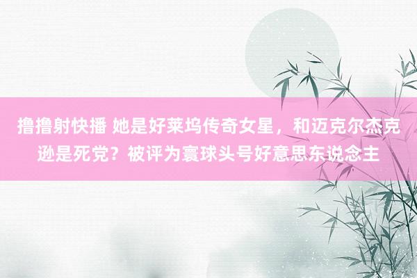 撸撸射快播 她是好莱坞传奇女星，和迈克尔杰克逊是死党？被评为寰球头号好意思东说念主
