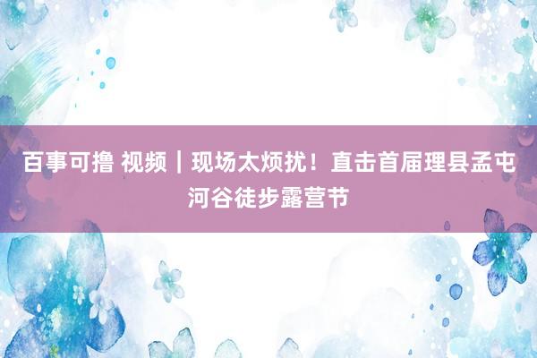 百事可撸 视频｜现场太烦扰！直击首届理县孟屯河谷徒步露营节